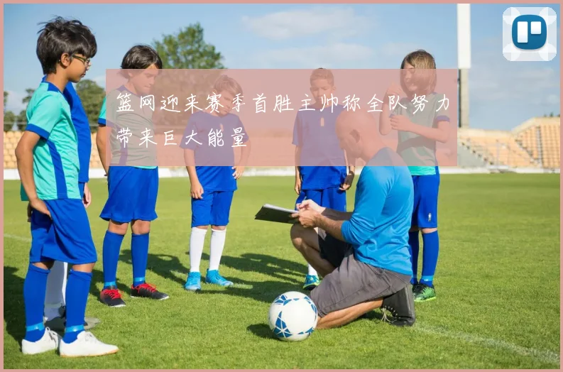 篮网迎来赛季首胜主帅称全队努力带来巨大能量