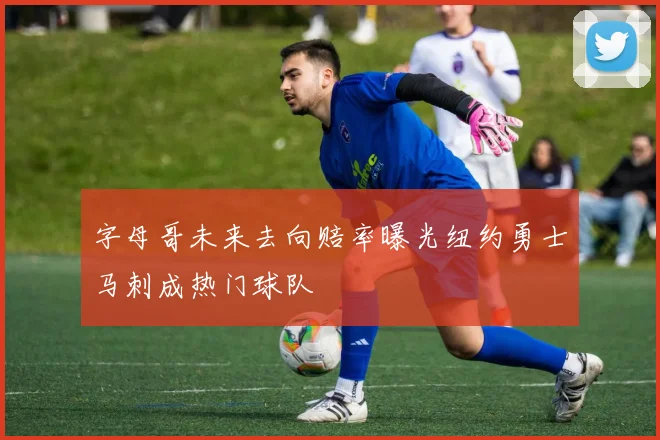 字母哥未来去向赔率曝光纽约勇士马刺成热门球队