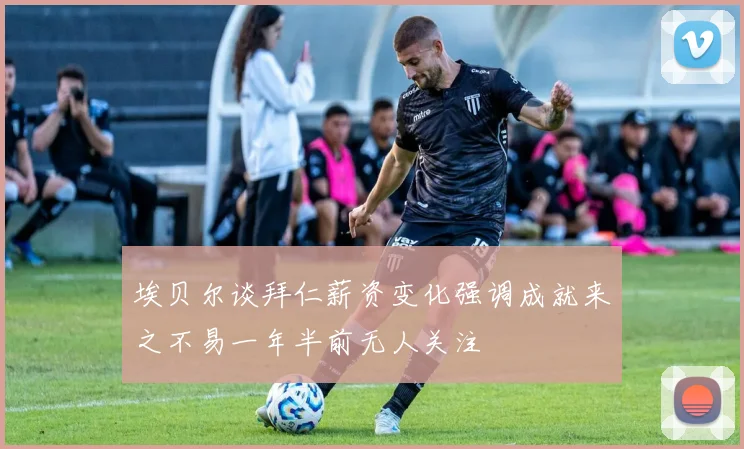 埃贝尔谈拜仁薪资变化强调成就来之不易一年半前无人关注