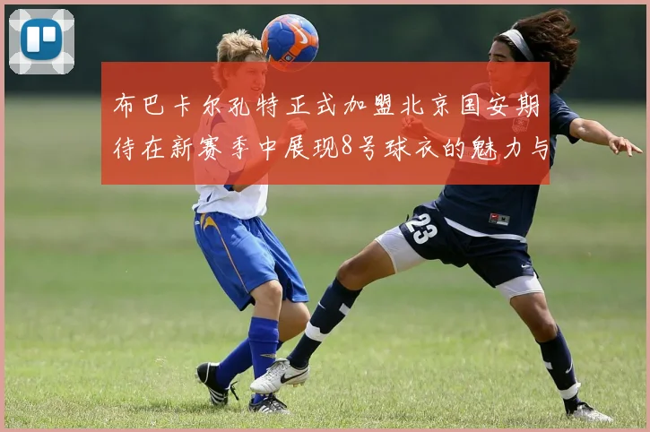 布巴卡尔孔特正式加盟北京国安期待在新赛季中展现8号球衣的魅力与实力