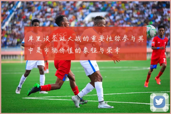 库里谈圣诞大战的重要性称参与其中是市场价值的象征与荣幸
