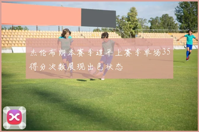 杰伦布朗本赛季追平上赛季单场35得分次数展现出色状态