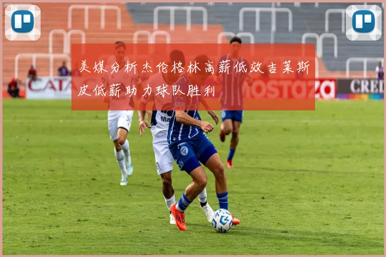 美媒分析杰伦格林高薪低效吉莱斯皮低薪助力球队胜利