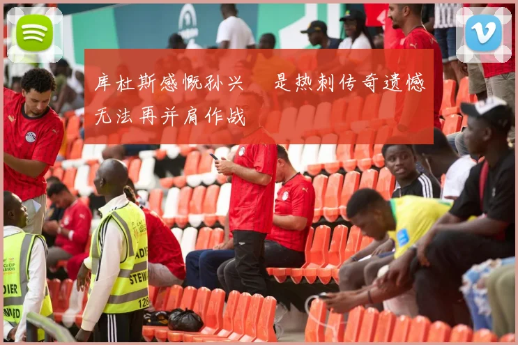库杜斯感慨孙兴慜是热刺传奇遗憾无法再并肩作战
