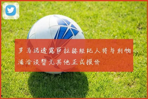 罗马诺透露萨拉赫经纪人将与利物浦洽谈暂无其他正式报价