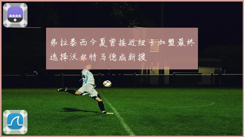 弗拉泰西今夏曾接近纽卡加盟最终选择沃尔特马德成新援