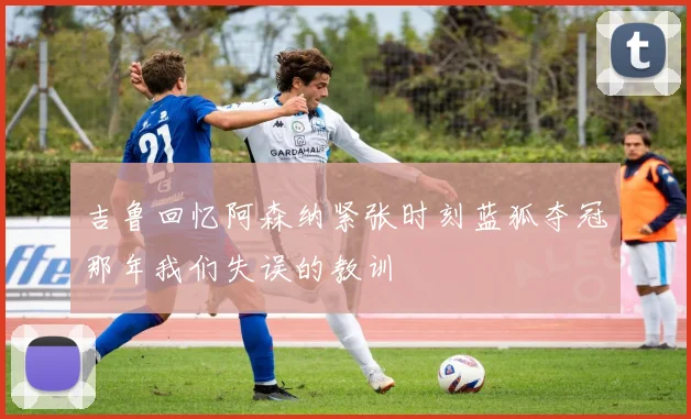 吉鲁回忆阿森纳紧张时刻蓝狐夺冠那年我们失误的教训