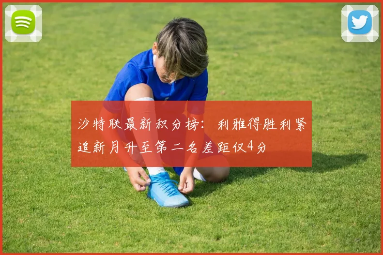 沙特联最新积分榜：利雅得胜利紧追新月升至第二名差距仅4分