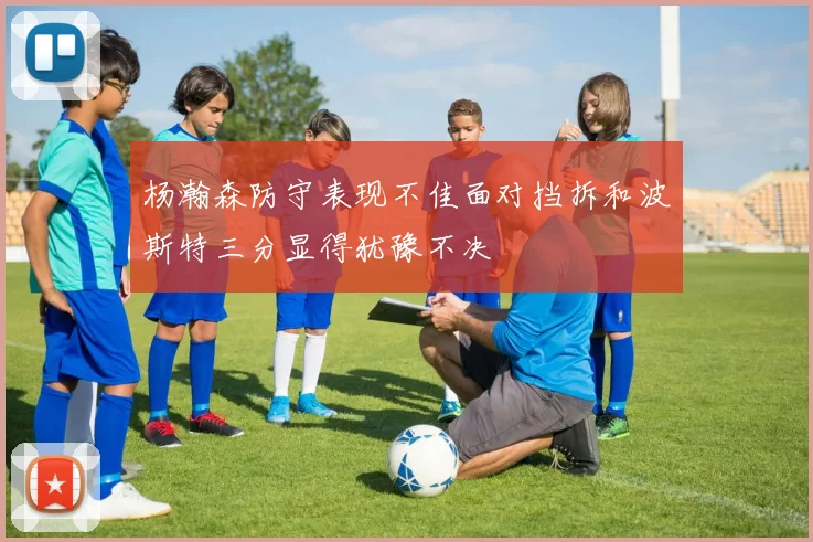 杨瀚森防守表现不佳面对挡拆和波斯特三分显得犹豫不决
