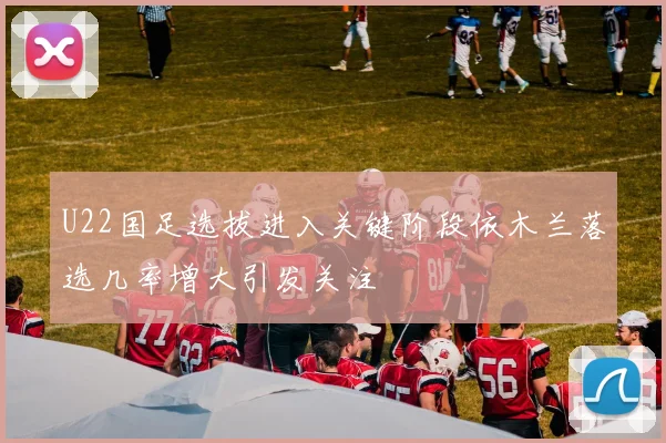 U22国足选拔进入关键阶段依木兰落选几率增大引发关注