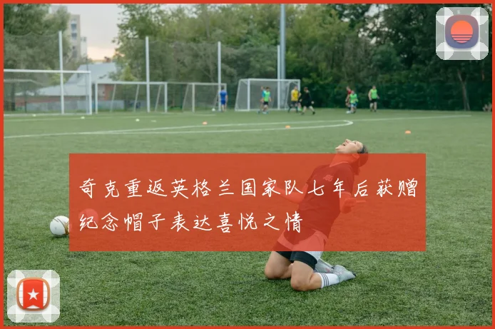 奇克重返英格兰国家队七年后获赠纪念帽子表达喜悦之情