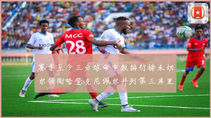 赛季至今三分球命中数排行榜米切尔领衔哈登克尼佩尔并列第三库里位列第六