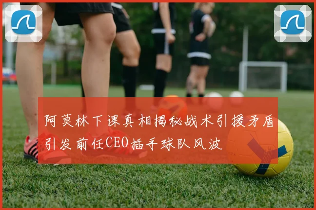阿莫林下课真相揭秘战术引援矛盾引发前任CEO插手球队风波