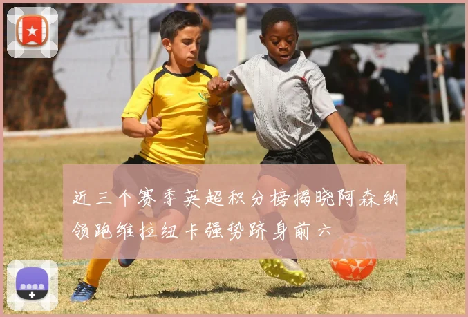 近三个赛季英超积分榜揭晓阿森纳领跑维拉纽卡强势跻身前六
