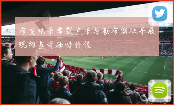 布克绝杀雷霆卢卡与勒布朗联手展现约基奇独特价值