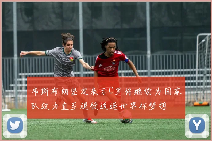 韦斯布朗坚定表示C罗将继续为国家队效力直至退役追逐世界杯梦想