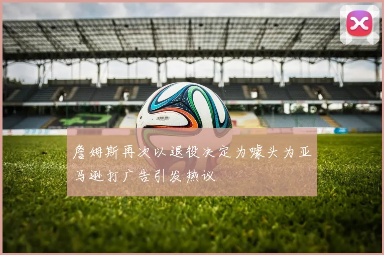 詹姆斯再次以退役决定为噱头为亚马逊打广告引发热议