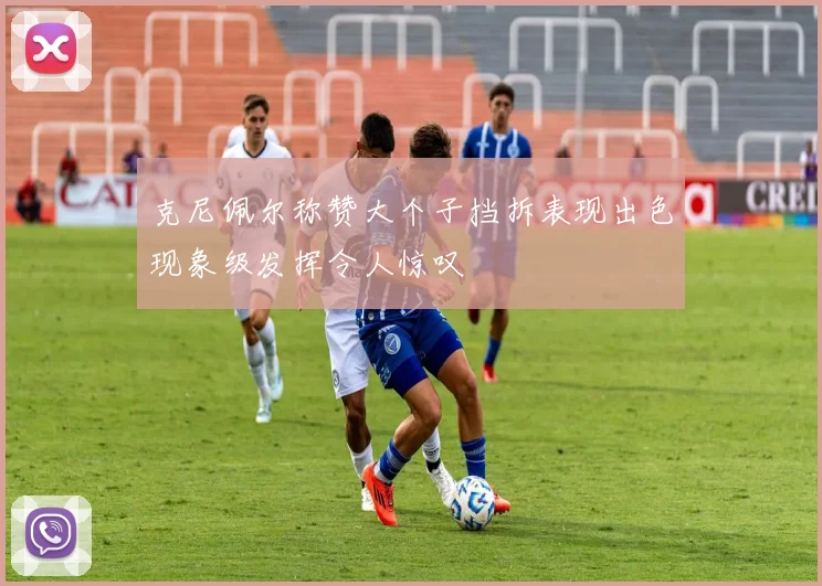 克尼佩尔称赞大个子挡拆表现出色现象级发挥令人惊叹
