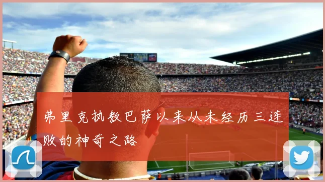弗里克执教巴萨以来从未经历三连败的神奇之路