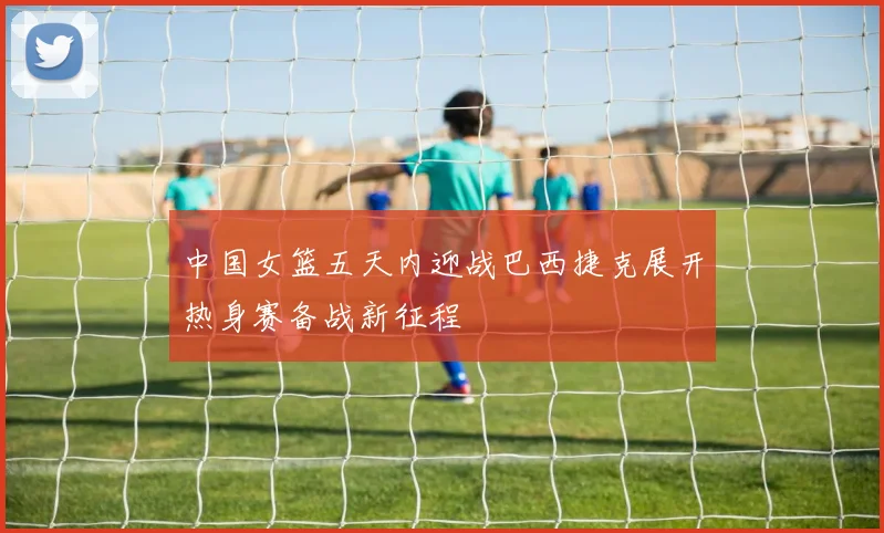 中国女篮五天内迎战巴西捷克展开热身赛备战新征程