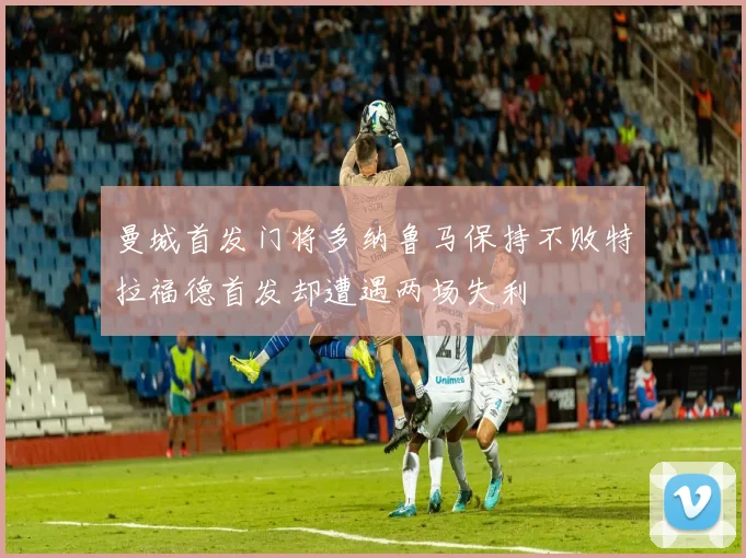 曼城首发门将多纳鲁马保持不败特拉福德首发却遭遇两场失利